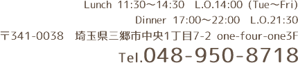 Lunch 11:30～15:00 L.O.14:00 （Tue～Fri）　Dinner 17:00～23:00　L.O.21:30　〒341-0038　埼玉県三郷市中央1丁目7-2 one-four-one3F　Tel.048-950-8718